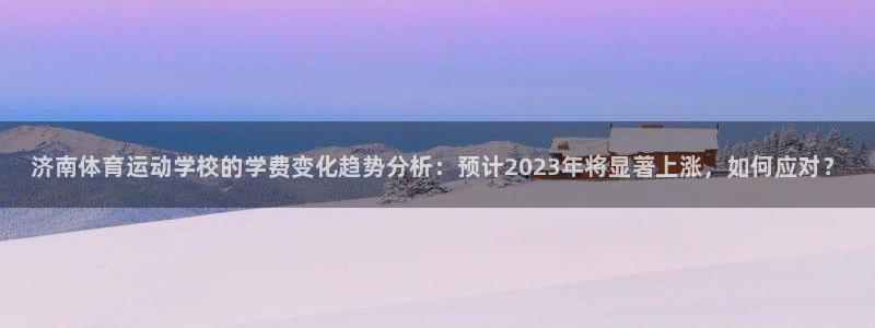 公海赌赌船官方平台体育：济南体育运动学校的学费变化趋势分析：